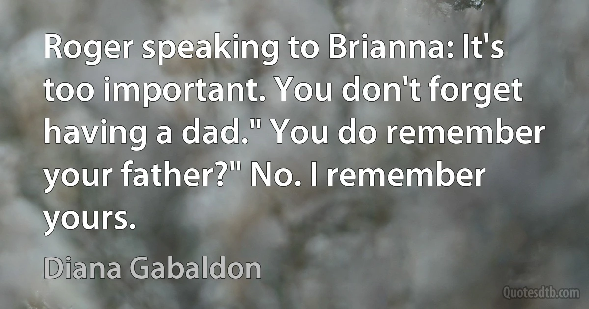 Roger speaking to Brianna: It's too important. You don't forget having a dad." You do remember your father?" No. I remember yours. (Diana Gabaldon)