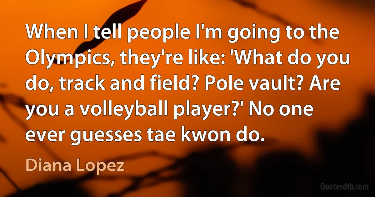 When I tell people I'm going to the Olympics, they're like: 'What do you do, track and field? Pole vault? Are you a volleyball player?' No one ever guesses tae kwon do. (Diana Lopez)