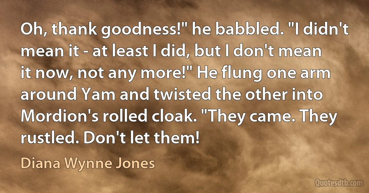 Oh, thank goodness!" he babbled. "I didn't mean it - at least I did, but I don't mean it now, not any more!" He flung one arm around Yam and twisted the other into Mordion's rolled cloak. "They came. They rustled. Don't let them! (Diana Wynne Jones)