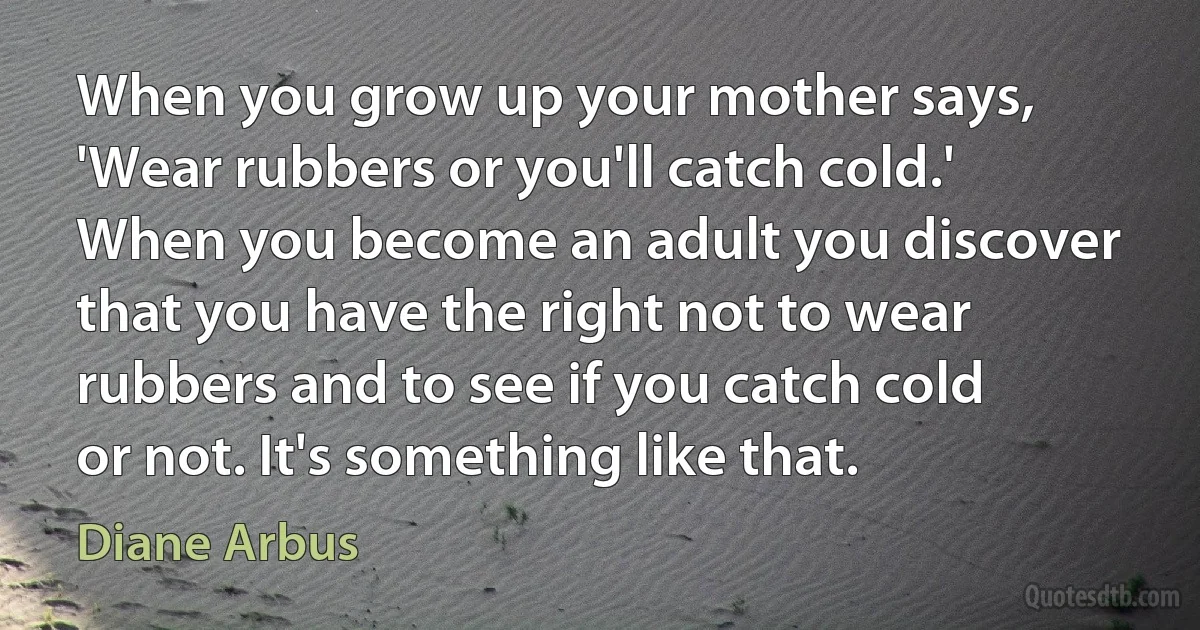 When you grow up your mother says, 'Wear rubbers or you'll catch cold.' When you become an adult you discover that you have the right not to wear rubbers and to see if you catch cold or not. It's something like that. (Diane Arbus)