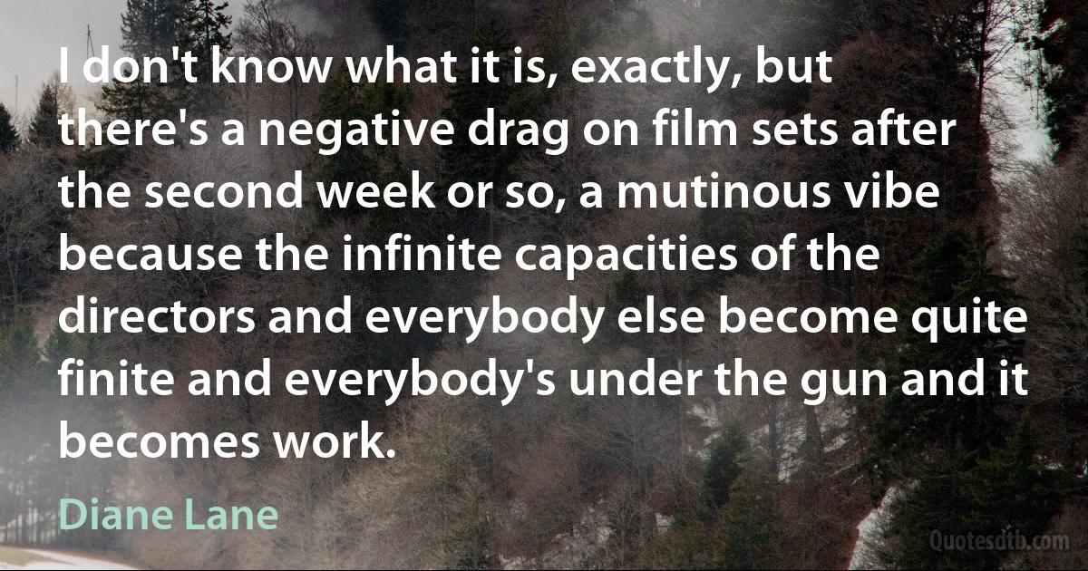 I don't know what it is, exactly, but there's a negative drag on film sets after the second week or so, a mutinous vibe because the infinite capacities of the directors and everybody else become quite finite and everybody's under the gun and it becomes work. (Diane Lane)