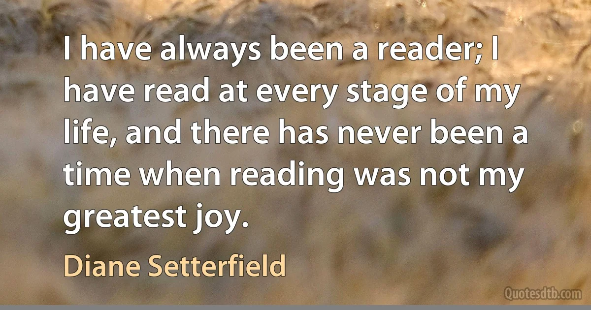 I have always been a reader; I have read at every stage of my life, and there has never been a time when reading was not my greatest joy. (Diane Setterfield)