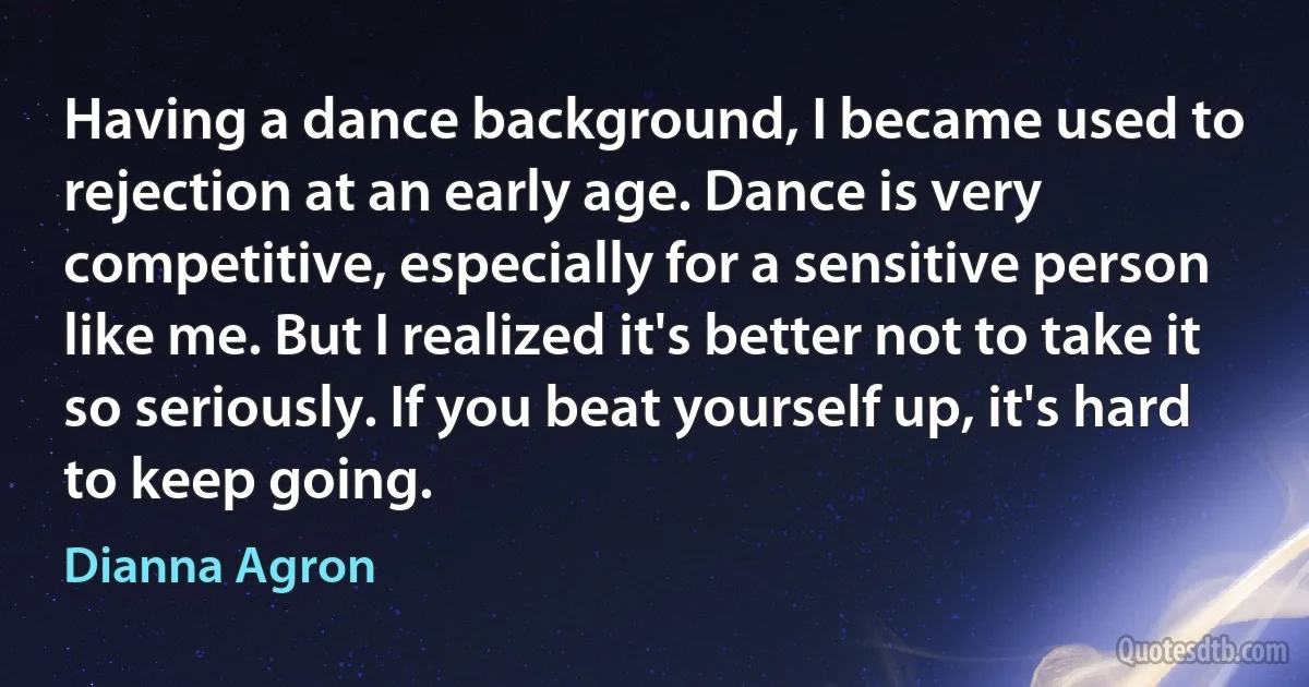 Having a dance background, I became used to rejection at an early age. Dance is very competitive, especially for a sensitive person like me. But I realized it's better not to take it so seriously. If you beat yourself up, it's hard to keep going. (Dianna Agron)