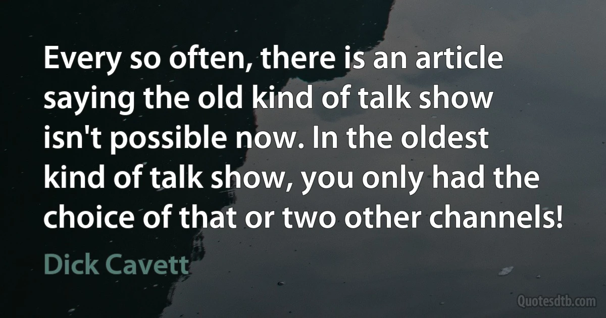 Every so often, there is an article saying the old kind of talk show isn't possible now. In the oldest kind of talk show, you only had the choice of that or two other channels! (Dick Cavett)