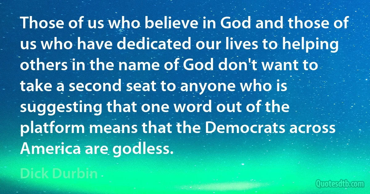 Those of us who believe in God and those of us who have dedicated our lives to helping others in the name of God don't want to take a second seat to anyone who is suggesting that one word out of the platform means that the Democrats across America are godless. (Dick Durbin)