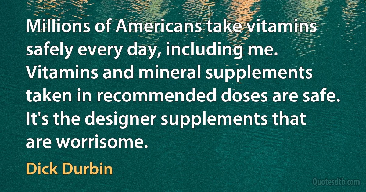 Millions of Americans take vitamins safely every day, including me. Vitamins and mineral supplements taken in recommended doses are safe. It's the designer supplements that are worrisome. (Dick Durbin)