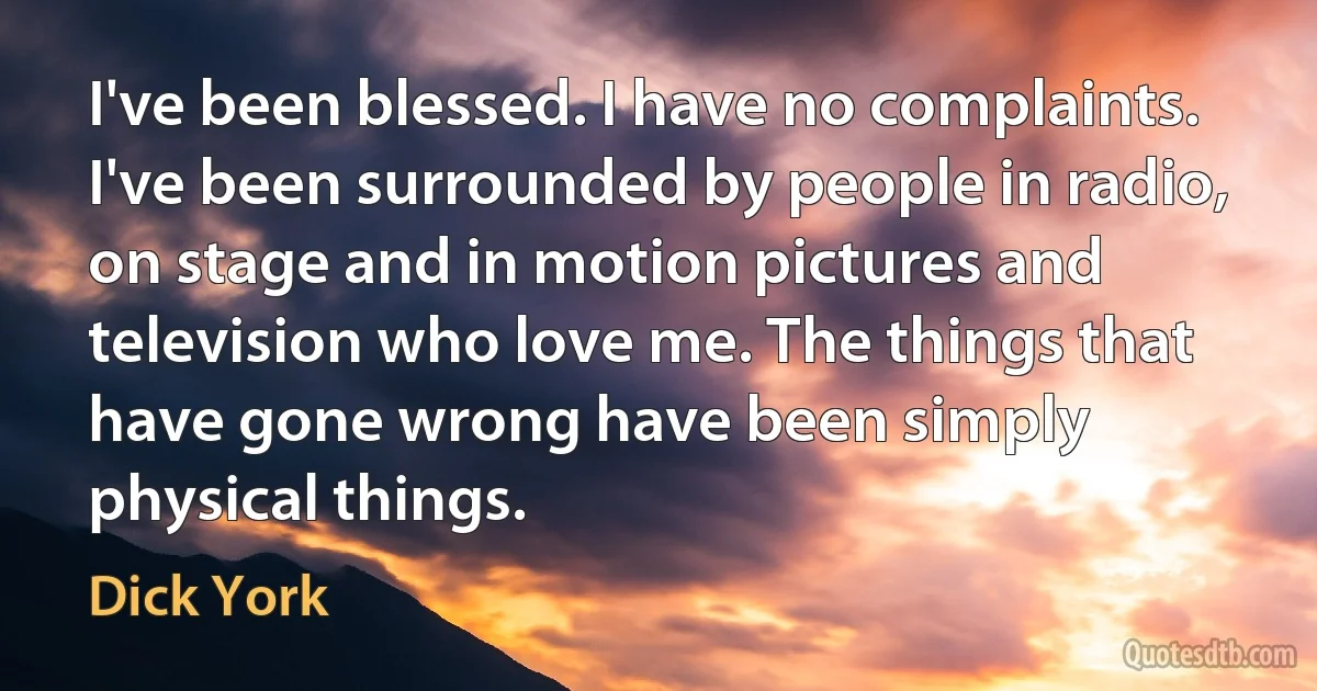 I've been blessed. I have no complaints. I've been surrounded by people in radio, on stage and in motion pictures and television who love me. The things that have gone wrong have been simply physical things. (Dick York)