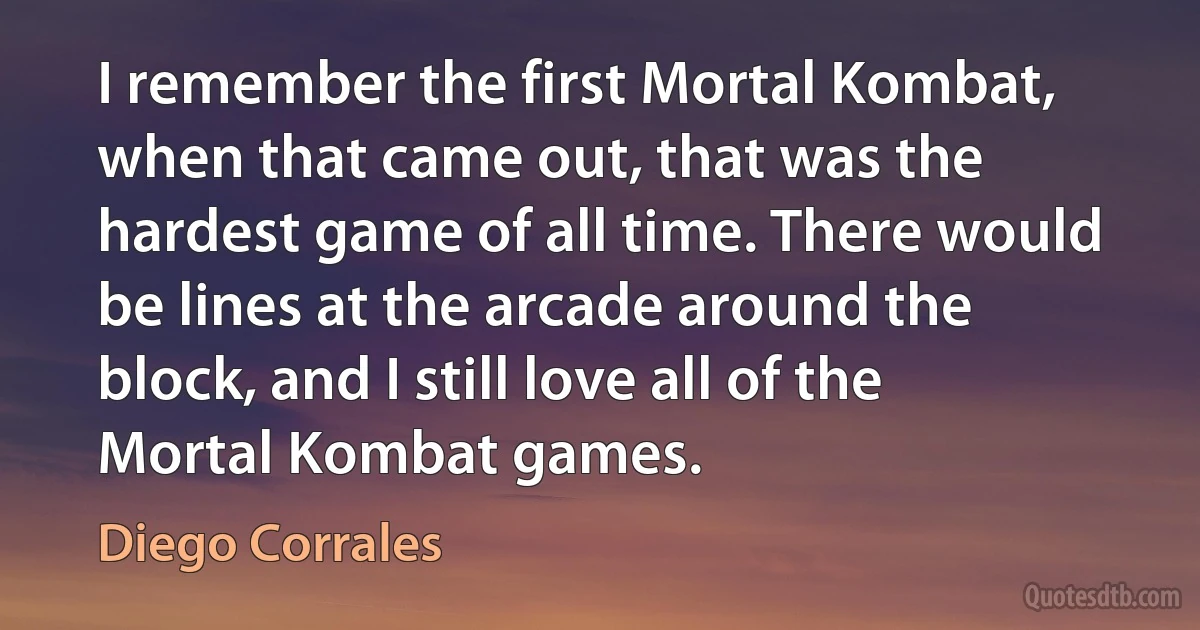 I remember the first Mortal Kombat, when that came out, that was the hardest game of all time. There would be lines at the arcade around the block, and I still love all of the Mortal Kombat games. (Diego Corrales)