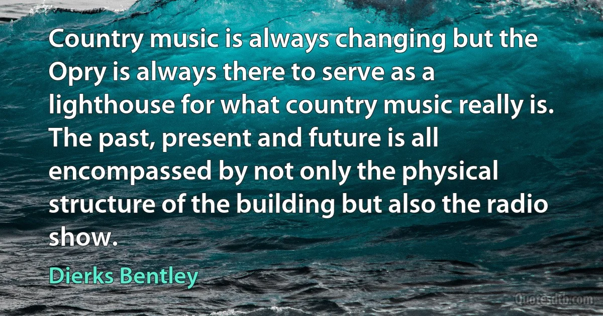 Country music is always changing but the Opry is always there to serve as a lighthouse for what country music really is. The past, present and future is all encompassed by not only the physical structure of the building but also the radio show. (Dierks Bentley)