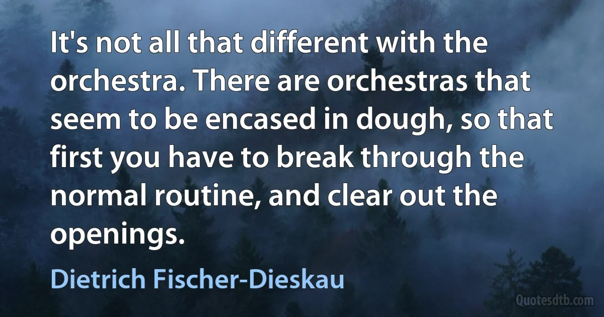 It's not all that different with the orchestra. There are orchestras that seem to be encased in dough, so that first you have to break through the normal routine, and clear out the openings. (Dietrich Fischer-Dieskau)