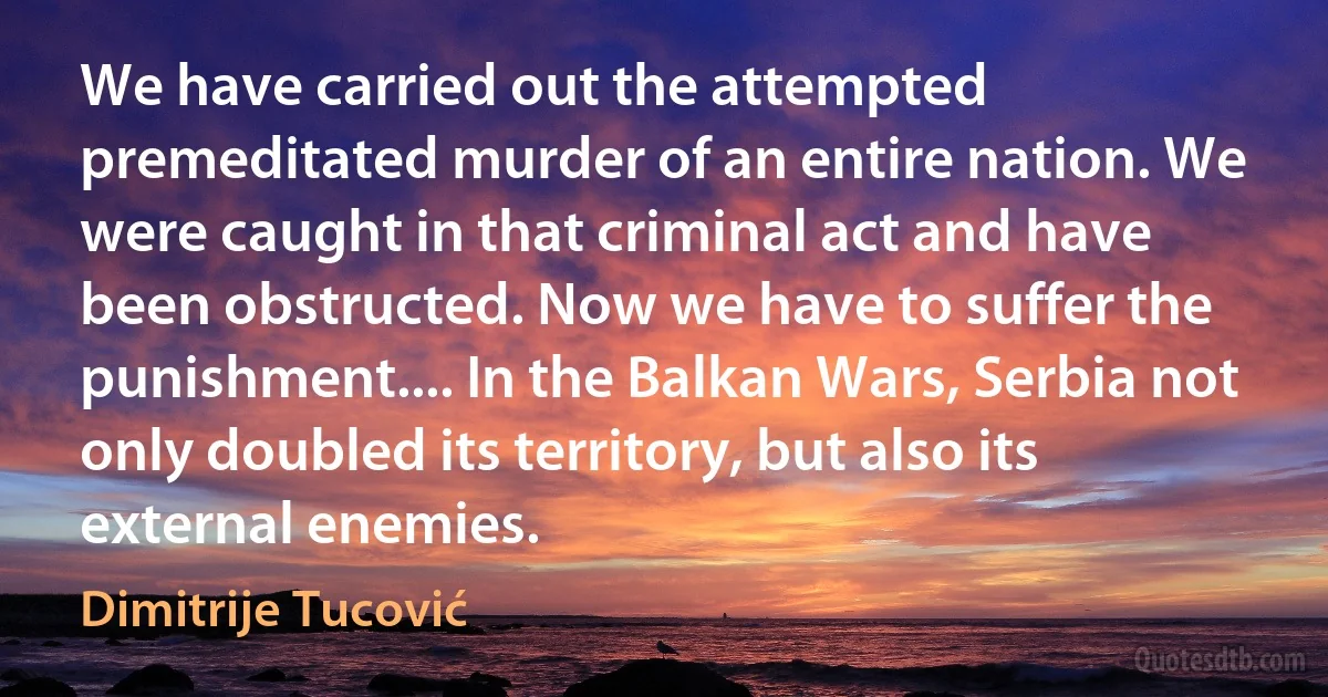 We have carried out the attempted premeditated murder of an entire nation. We were caught in that criminal act and have been obstructed. Now we have to suffer the punishment.... In the Balkan Wars, Serbia not only doubled its territory, but also its external enemies. (Dimitrije Tucović)