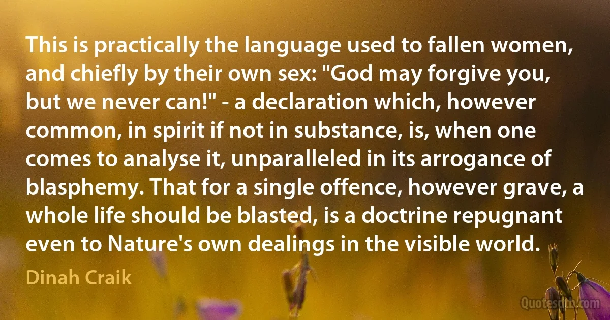 This is practically the language used to fallen women, and chiefly by their own sex: "God may forgive you, but we never can!" - a declaration which, however common, in spirit if not in substance, is, when one comes to analyse it, unparalleled in its arrogance of blasphemy. That for a single offence, however grave, a whole life should be blasted, is a doctrine repugnant even to Nature's own dealings in the visible world. (Dinah Craik)