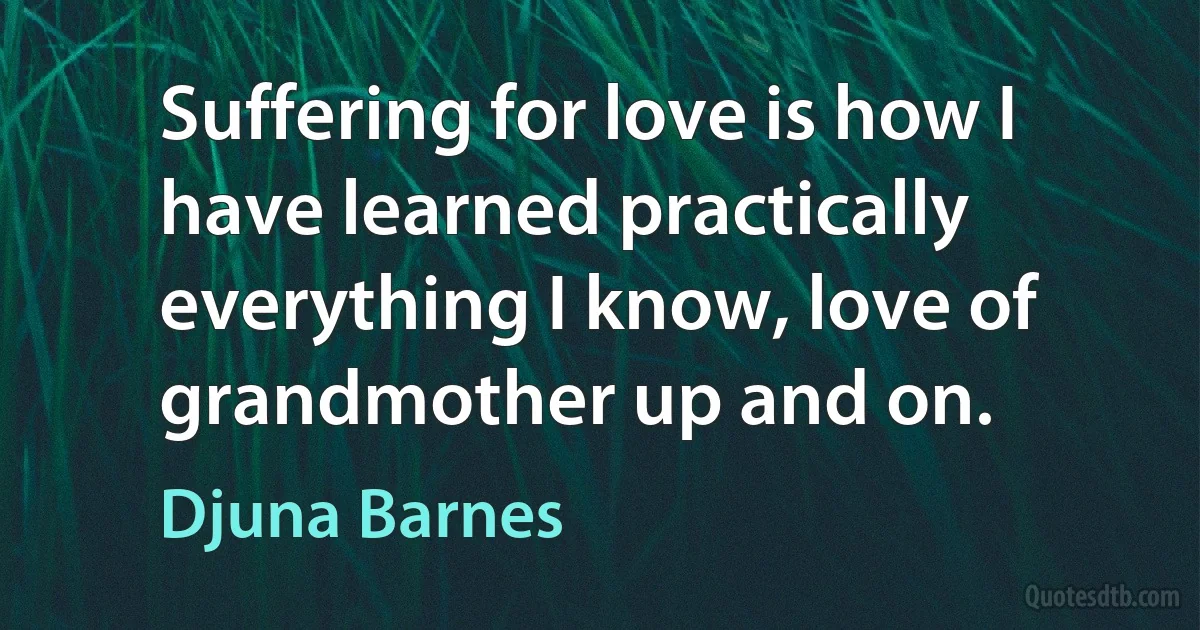 Suffering for love is how I have learned practically everything I know, love of grandmother up and on. (Djuna Barnes)