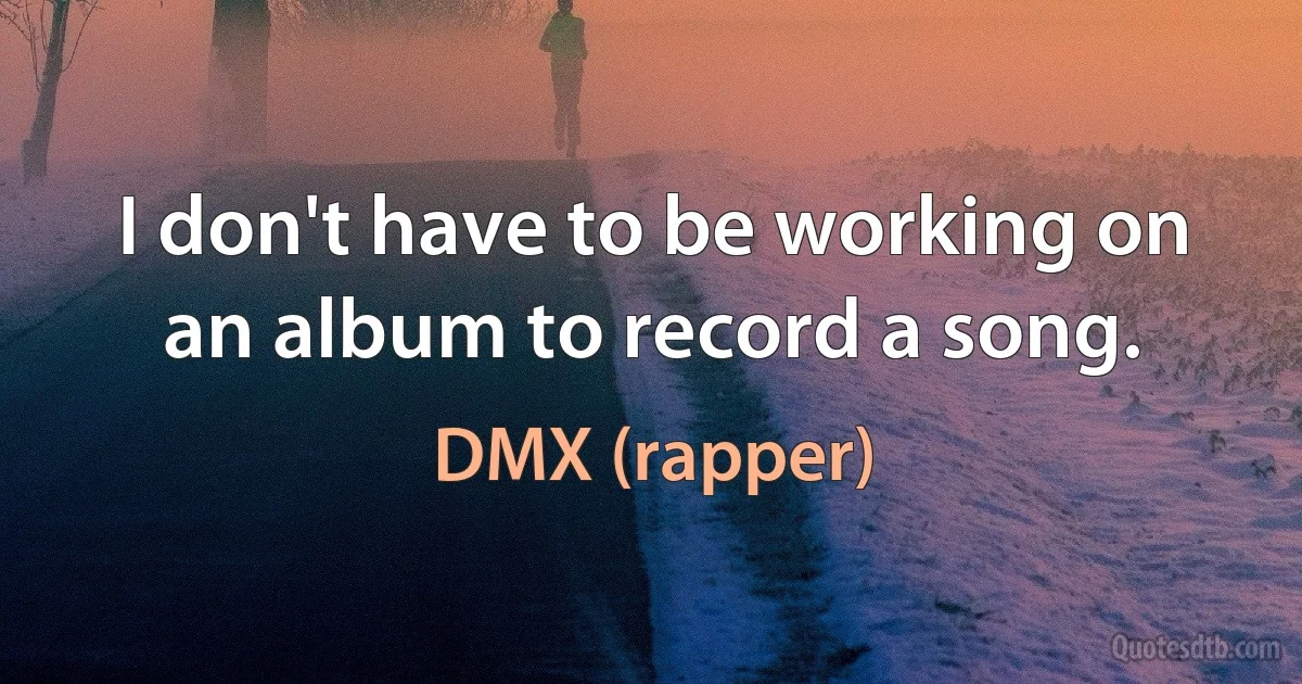 I don't have to be working on an album to record a song. (DMX (rapper))