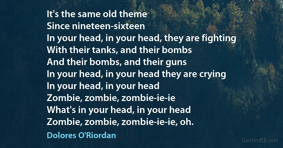 It's the same old theme
Since nineteen-sixteen
In your head, in your head, they are fighting
With their tanks, and their bombs
And their bombs, and their guns
In your head, in your head they are crying
In your head, in your head
Zombie, zombie, zombie-ie-ie
What's in your head, in your head
Zombie, zombie, zombie-ie-ie, oh. (Dolores O'Riordan)