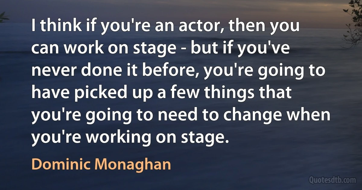 I think if you're an actor, then you can work on stage - but if you've never done it before, you're going to have picked up a few things that you're going to need to change when you're working on stage. (Dominic Monaghan)