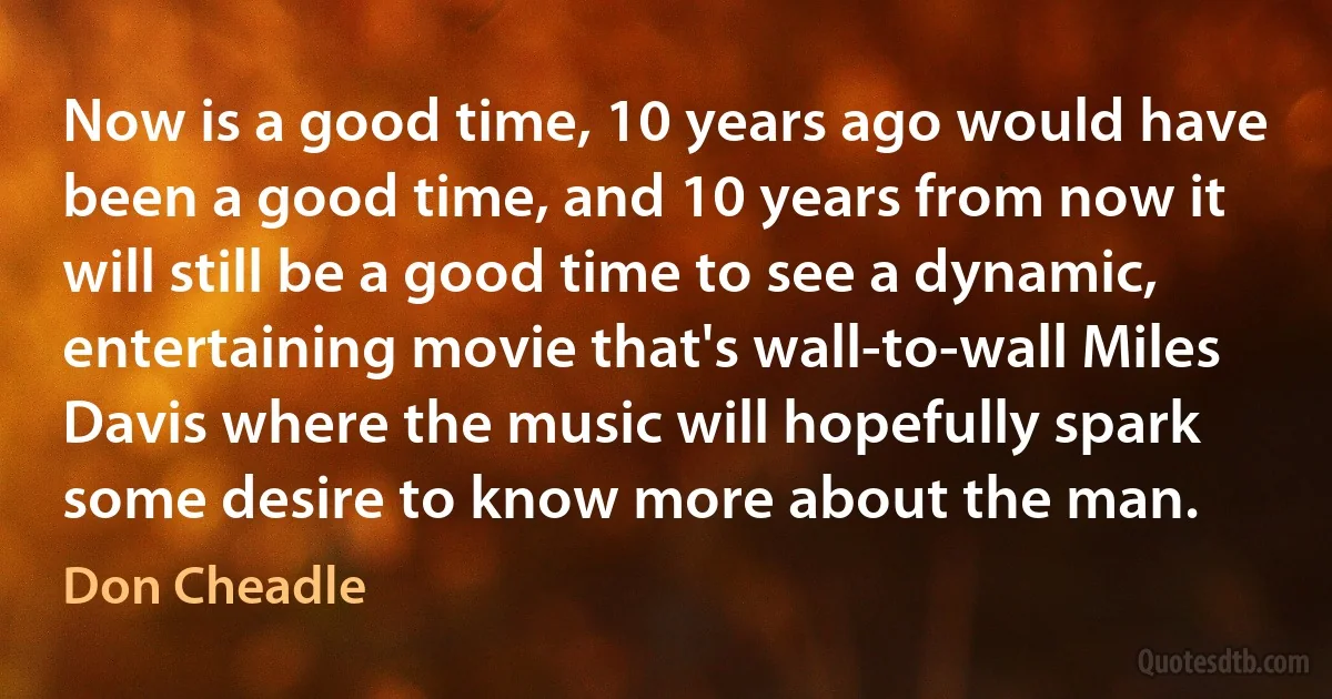 Now is a good time, 10 years ago would have been a good time, and 10 years from now it will still be a good time to see a dynamic, entertaining movie that's wall-to-wall Miles Davis where the music will hopefully spark some desire to know more about the man. (Don Cheadle)