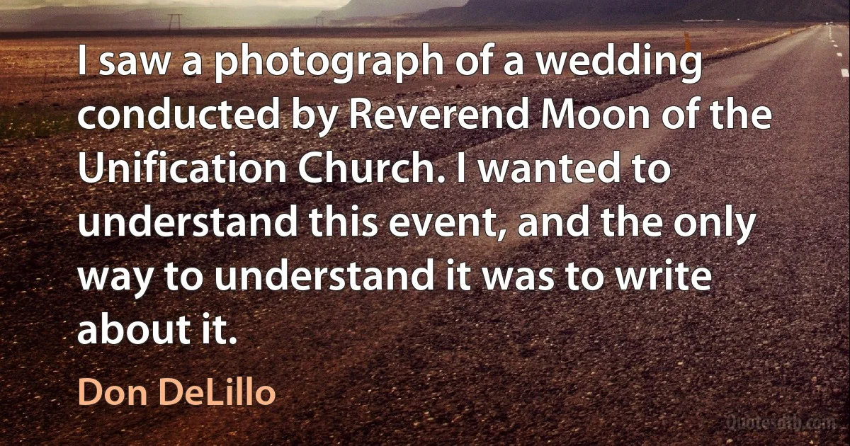 I saw a photograph of a wedding conducted by Reverend Moon of the Unification Church. I wanted to understand this event, and the only way to understand it was to write about it. (Don DeLillo)