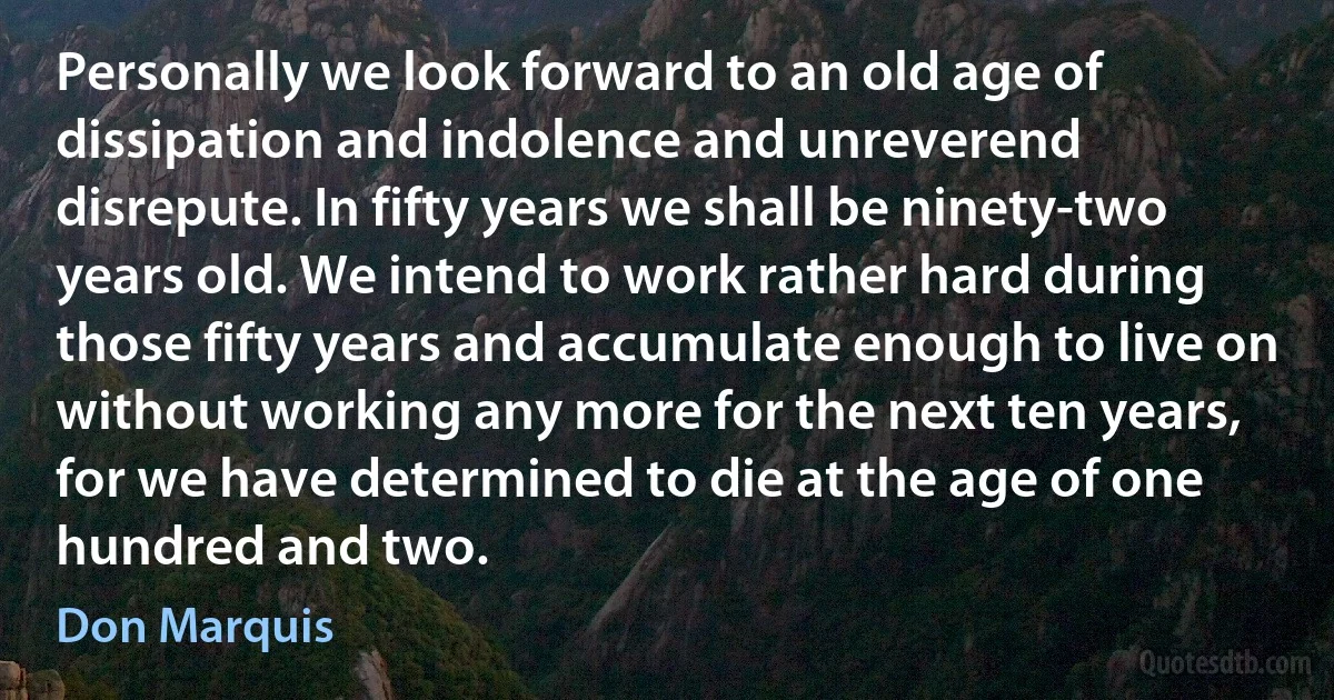 Personally we look forward to an old age of dissipation and indolence and unreverend disrepute. In fifty years we shall be ninety-two years old. We intend to work rather hard during those fifty years and accumulate enough to live on without working any more for the next ten years, for we have determined to die at the age of one hundred and two. (Don Marquis)