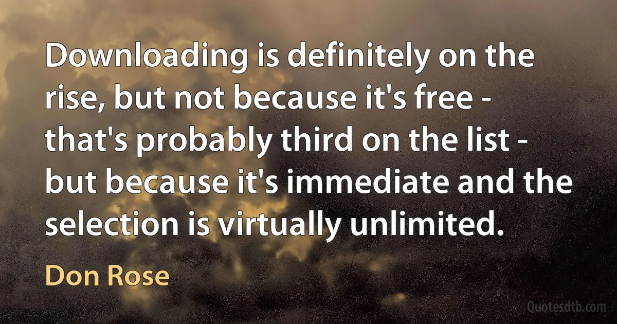 Downloading is definitely on the rise, but not because it's free - that's probably third on the list - but because it's immediate and the selection is virtually unlimited. (Don Rose)