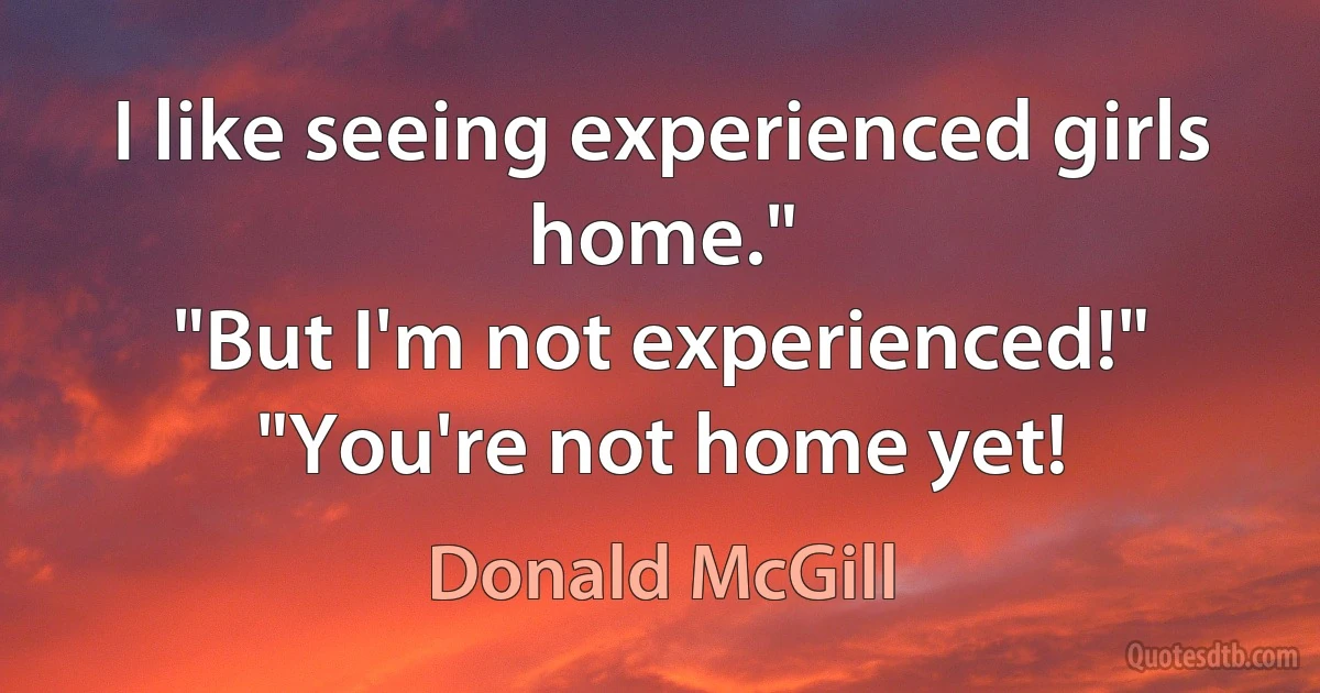 I like seeing experienced girls home."
"But I'm not experienced!"
"You're not home yet! (Donald McGill)