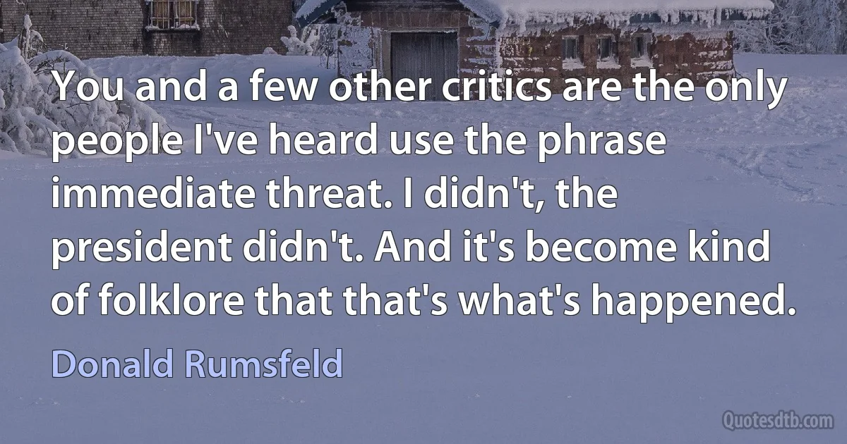 You and a few other critics are the only people I've heard use the phrase immediate threat. I didn't, the president didn't. And it's become kind of folklore that that's what's happened. (Donald Rumsfeld)