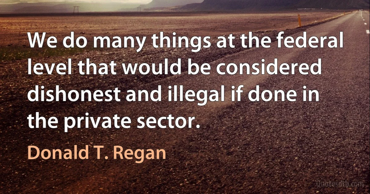 We do many things at the federal level that would be considered dishonest and illegal if done in the private sector. (Donald T. Regan)