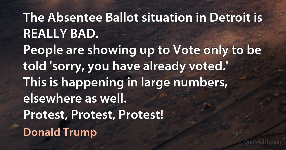 The Absentee Ballot situation in Detroit is REALLY BAD.
People are showing up to Vote only to be told 'sorry, you have already voted.'
This is happening in large numbers, elsewhere as well.
Protest, Protest, Protest! (Donald Trump)