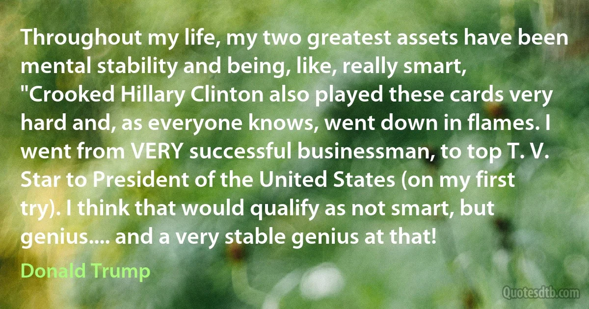 Throughout my life, my two greatest assets have been mental stability and being, like, really smart, "Crooked Hillary Clinton also played these cards very hard and, as everyone knows, went down in flames. I went from VERY successful businessman, to top T. V. Star to President of the United States (on my first try). I think that would qualify as not smart, but genius.... and a very stable genius at that! (Donald Trump)