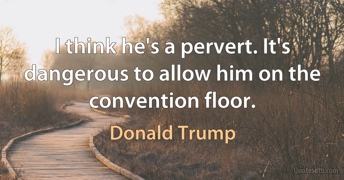 I think he's a pervert. It's dangerous to allow him on the convention floor. (Donald Trump)