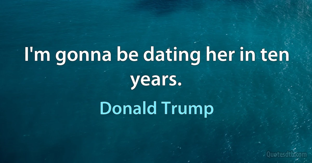 I'm gonna be dating her in ten years. (Donald Trump)