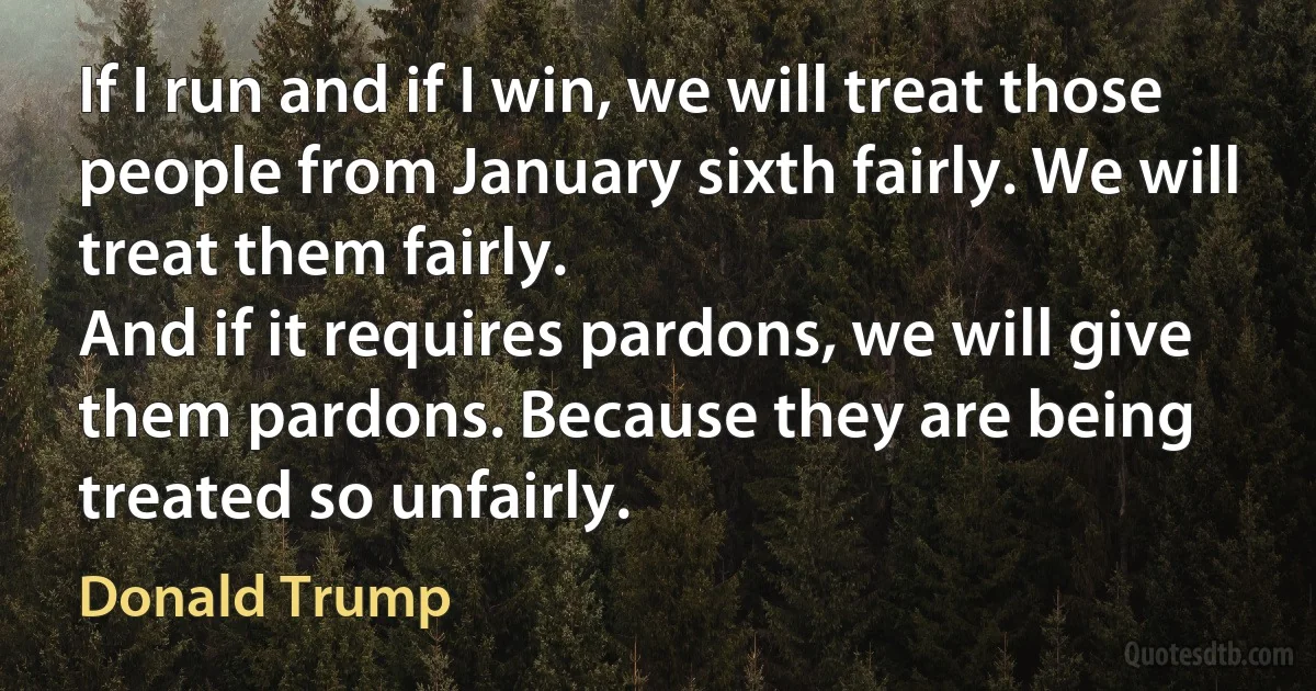 If I run and if I win, we will treat those people from January sixth fairly. We will treat them fairly.
And if it requires pardons, we will give them pardons. Because they are being treated so unfairly. (Donald Trump)