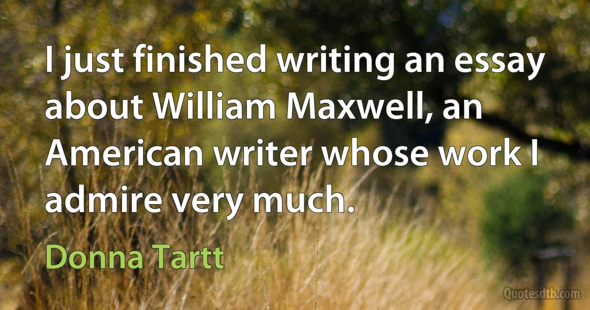 I just finished writing an essay about William Maxwell, an American writer whose work I admire very much. (Donna Tartt)