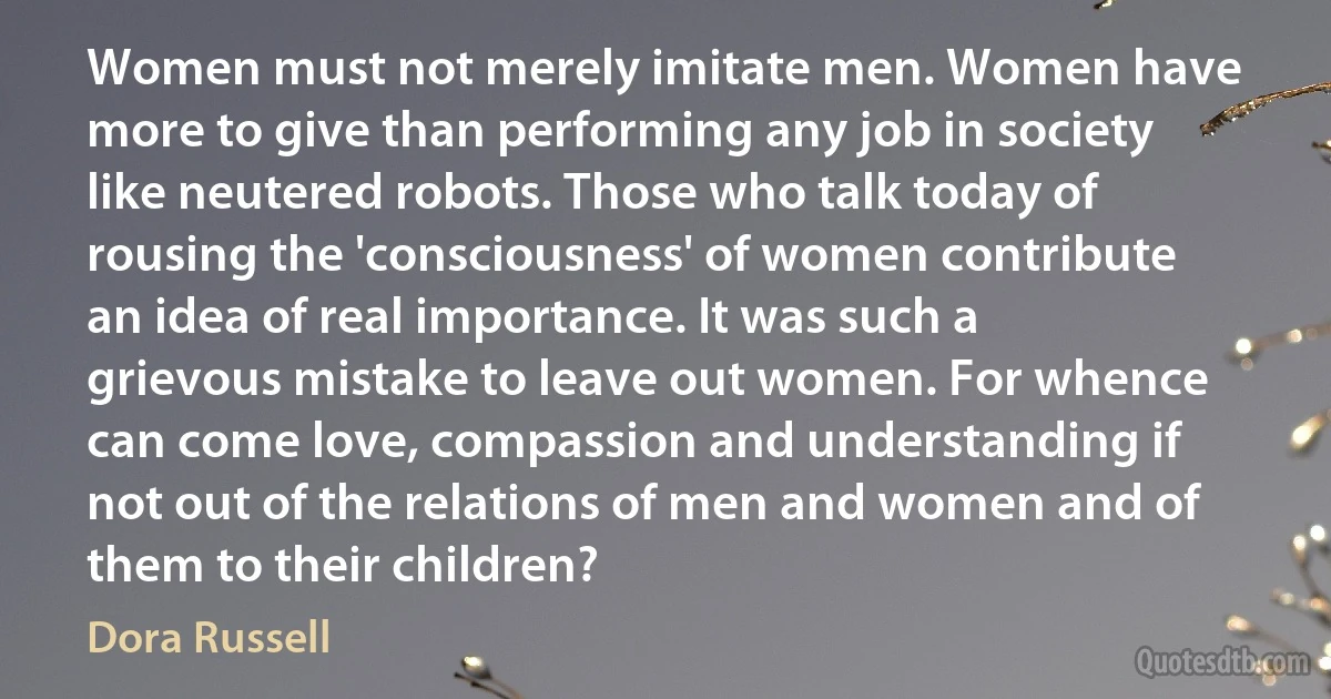 Women must not merely imitate men. Women have more to give than performing any job in society like neutered robots. Those who talk today of rousing the 'consciousness' of women contribute an idea of real importance. It was such a grievous mistake to leave out women. For whence can come love, compassion and understanding if not out of the relations of men and women and of them to their children? (Dora Russell)