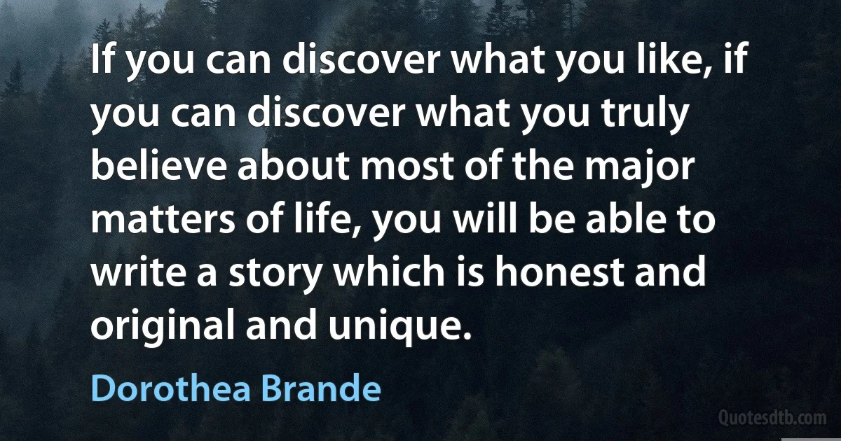 If you can discover what you like, if you can discover what you truly believe about most of the major matters of life, you will be able to write a story which is honest and original and unique. (Dorothea Brande)