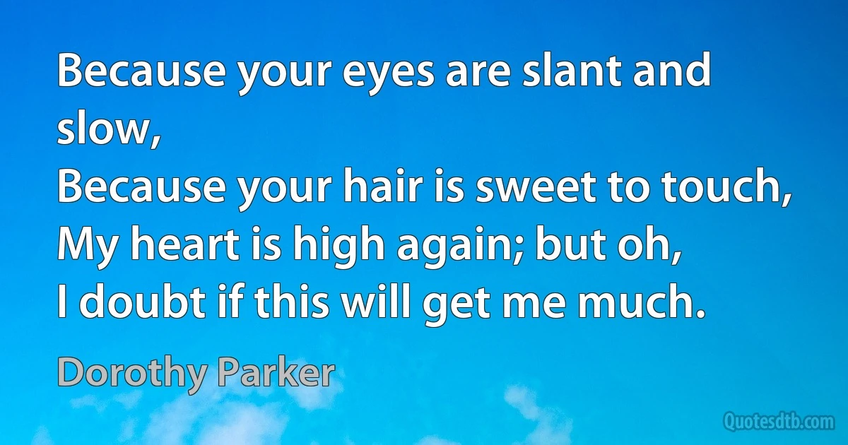 Because your eyes are slant and slow,
Because your hair is sweet to touch,
My heart is high again; but oh,
I doubt if this will get me much. (Dorothy Parker)