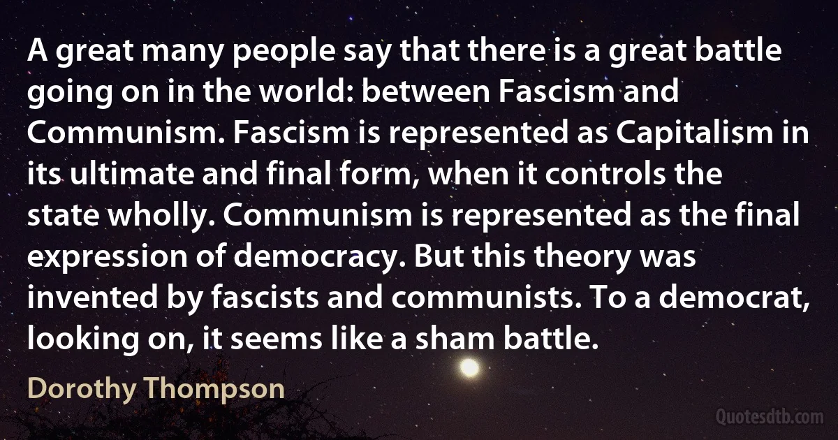 A great many people say that there is a great battle going on in the world: between Fascism and Communism. Fascism is represented as Capitalism in its ultimate and final form, when it controls the state wholly. Communism is represented as the final expression of democracy. But this theory was invented by fascists and communists. To a democrat, looking on, it seems like a sham battle. (Dorothy Thompson)