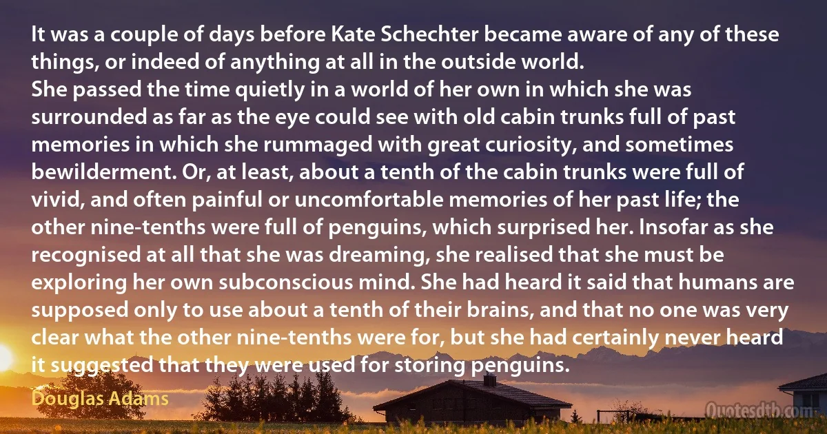 It was a couple of days before Kate Schechter became aware of any of these things, or indeed of anything at all in the outside world.
She passed the time quietly in a world of her own in which she was surrounded as far as the eye could see with old cabin trunks full of past memories in which she rummaged with great curiosity, and sometimes bewilderment. Or, at least, about a tenth of the cabin trunks were full of vivid, and often painful or uncomfortable memories of her past life; the other nine-tenths were full of penguins, which surprised her. Insofar as she recognised at all that she was dreaming, she realised that she must be exploring her own subconscious mind. She had heard it said that humans are supposed only to use about a tenth of their brains, and that no one was very clear what the other nine-tenths were for, but she had certainly never heard it suggested that they were used for storing penguins. (Douglas Adams)