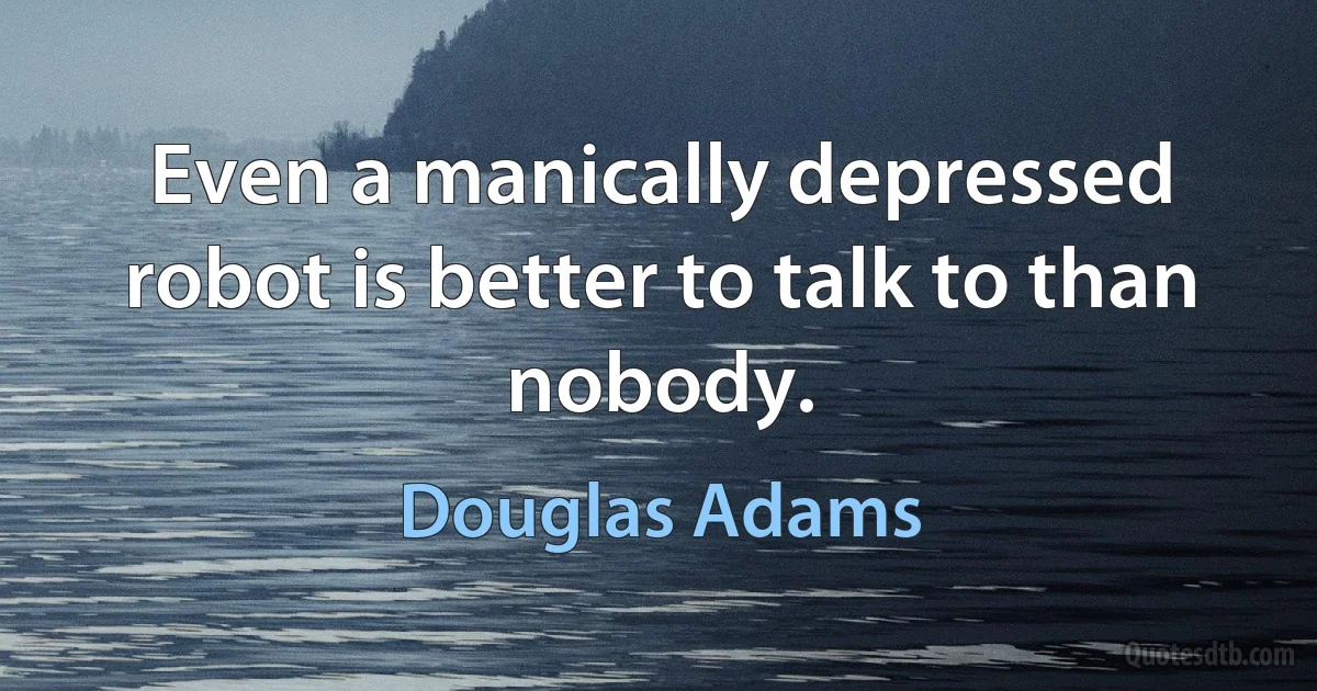 Even a manically depressed robot is better to talk to than nobody. (Douglas Adams)