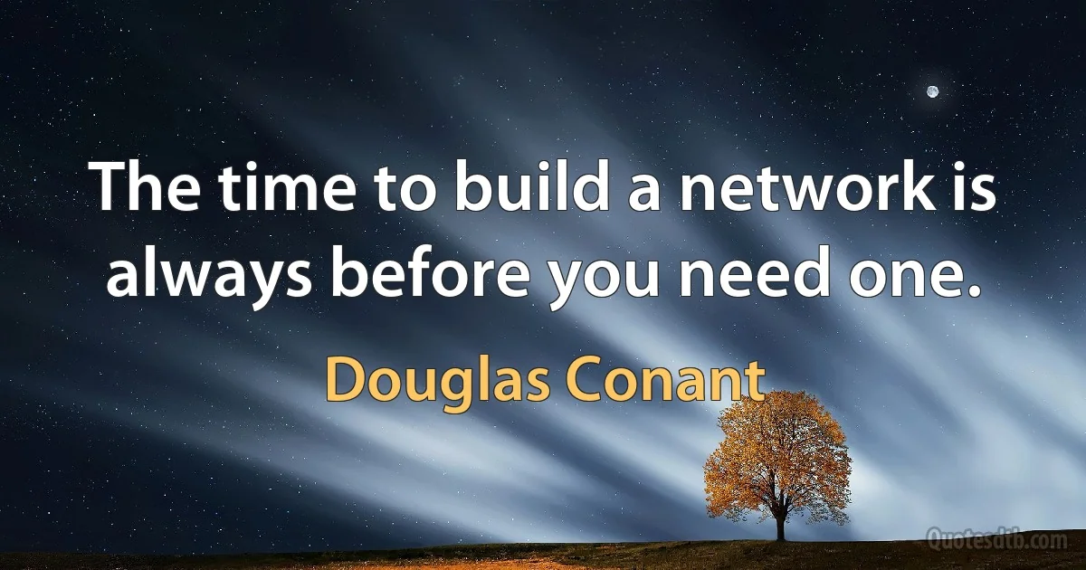 The time to build a network is always before you need one. (Douglas Conant)