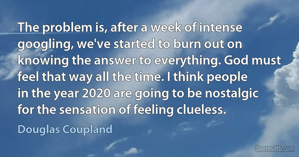 The problem is, after a week of intense googling, we've started to burn out on knowing the answer to everything. God must feel that way all the time. I think people in the year 2020 are going to be nostalgic for the sensation of feeling clueless. (Douglas Coupland)