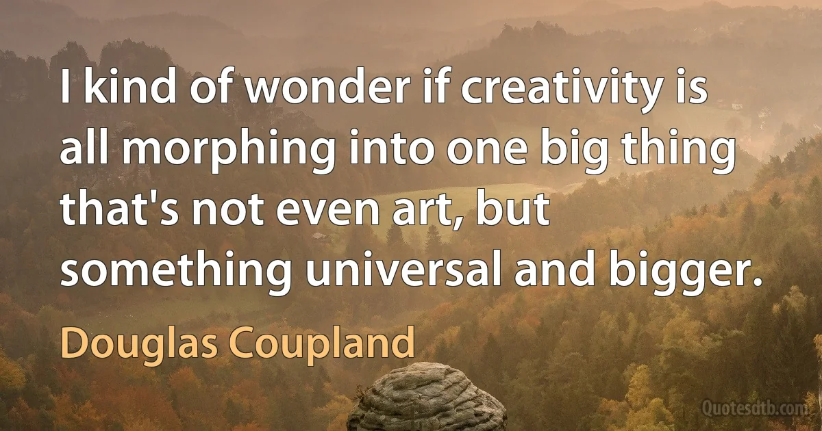 I kind of wonder if creativity is all morphing into one big thing that's not even art, but something universal and bigger. (Douglas Coupland)