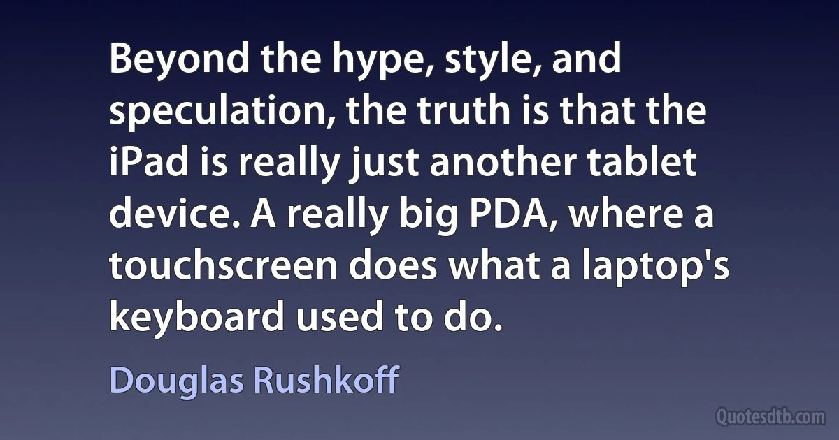 Beyond the hype, style, and speculation, the truth is that the iPad is really just another tablet device. A really big PDA, where a touchscreen does what a laptop's keyboard used to do. (Douglas Rushkoff)