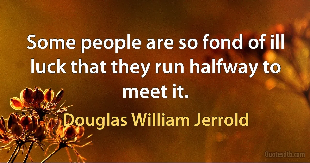 Some people are so fond of ill luck that they run halfway to meet it. (Douglas William Jerrold)