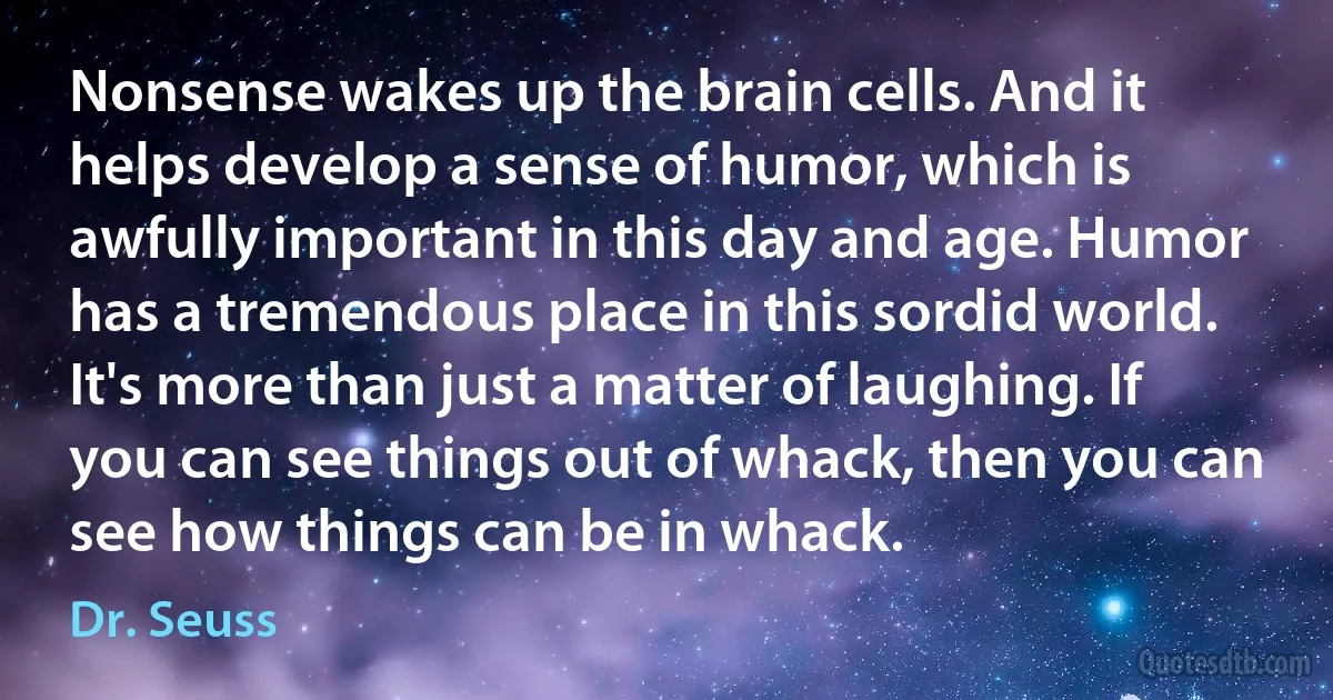 Nonsense wakes up the brain cells. And it helps develop a sense of humor, which is awfully important in this day and age. Humor has a tremendous place in this sordid world. It's more than just a matter of laughing. If you can see things out of whack, then you can see how things can be in whack. (Dr. Seuss)