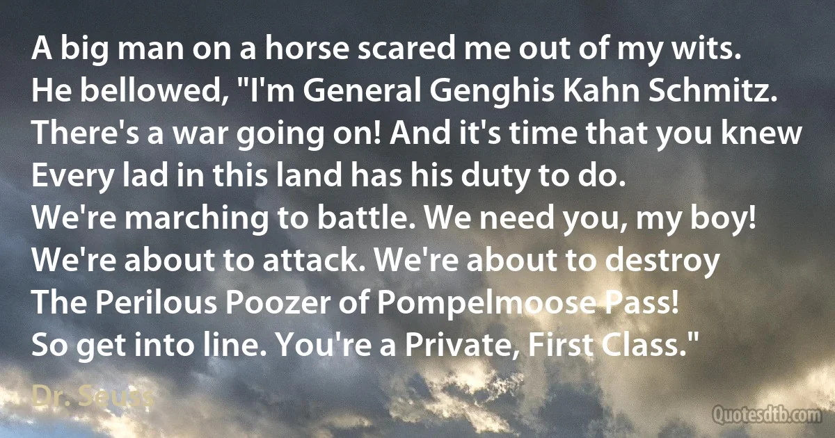 A big man on a horse scared me out of my wits.
He bellowed, "I'm General Genghis Kahn Schmitz.
There's a war going on! And it's time that you knew
Every lad in this land has his duty to do.
We're marching to battle. We need you, my boy!
We're about to attack. We're about to destroy
The Perilous Poozer of Pompelmoose Pass!
So get into line. You're a Private, First Class." (Dr. Seuss)