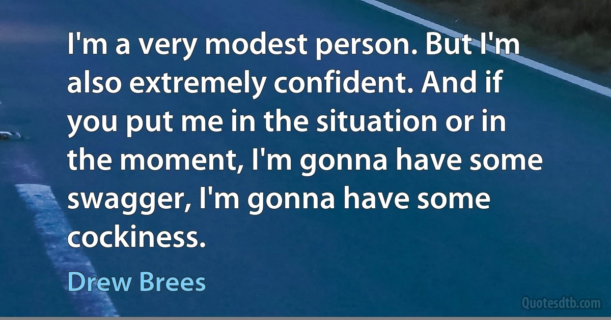 I'm a very modest person. But I'm also extremely confident. And if you put me in the situation or in the moment, I'm gonna have some swagger, I'm gonna have some cockiness. (Drew Brees)