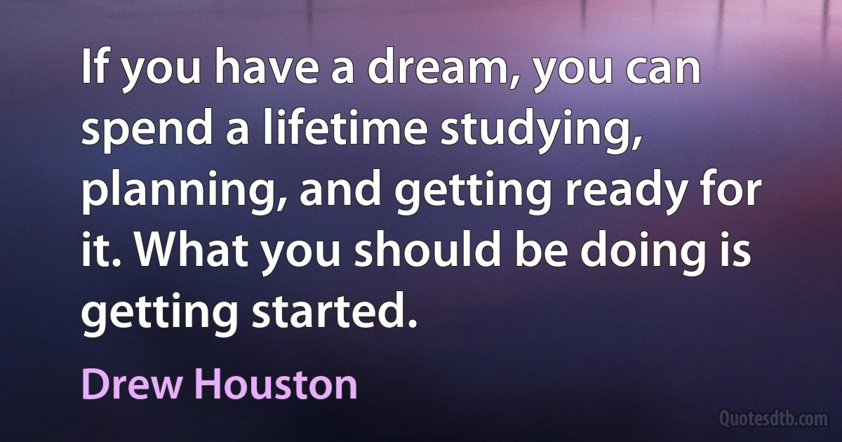 If you have a dream, you can spend a lifetime studying, planning, and getting ready for it. What you should be doing is getting started. (Drew Houston)