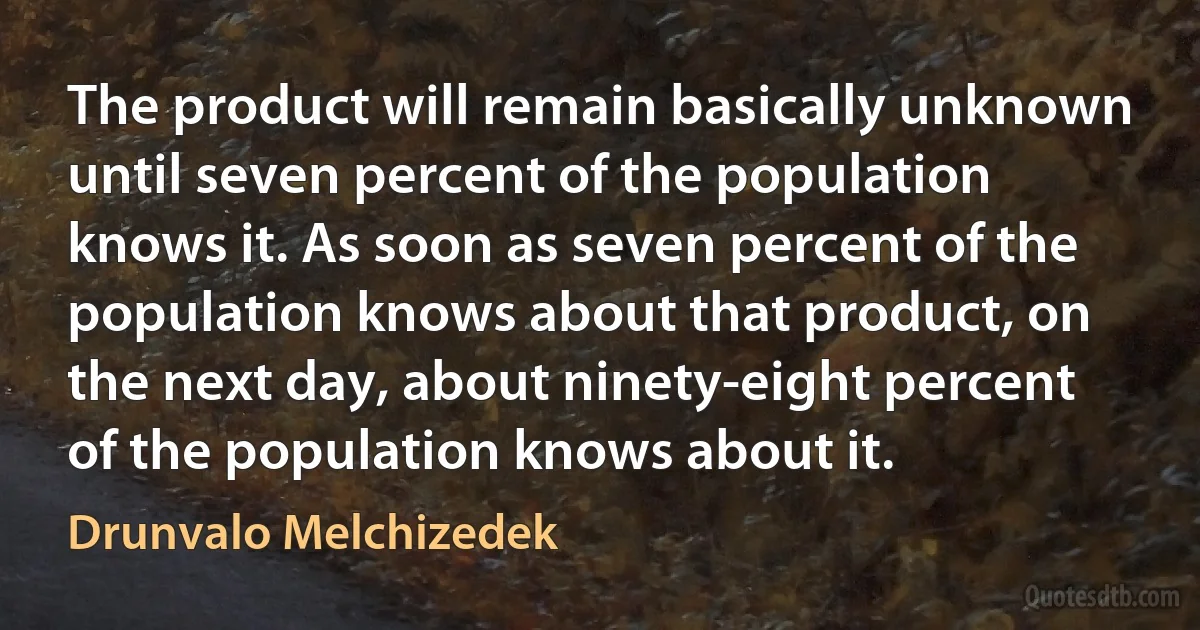 The product will remain basically unknown until seven percent of the population knows it. As soon as seven percent of the population knows about that product, on the next day, about ninety-eight percent of the population knows about it. (Drunvalo Melchizedek)