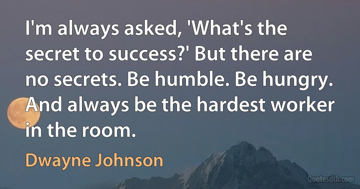 I'm always asked, 'What's the secret to success?' But there are no secrets. Be humble. Be hungry. And always be the hardest worker in the room. (Dwayne Johnson)